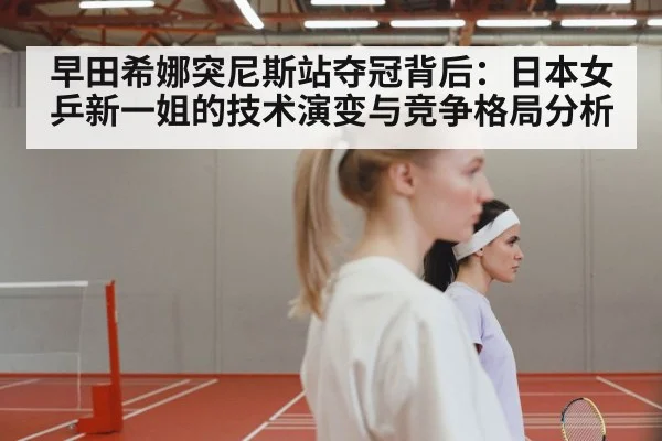早田希娜突尼斯站夺冠背后:日本女乒新一姐的技术演变与竞争格局分析